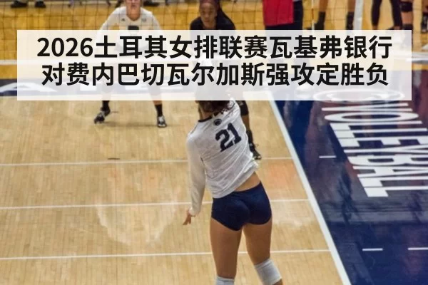 2026土耳其女排联赛瓦基弗银行对费内巴切瓦尔加斯强攻定胜负