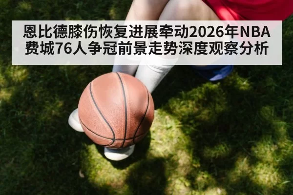 恩比德膝伤恢复进展牵动2026年NBA费城76人争冠前景走势深度观察分析
